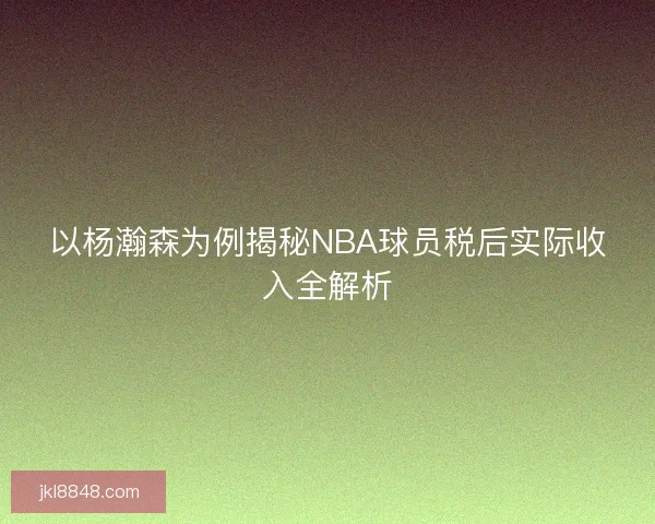 以杨瀚森为例揭秘NBA球员税后实际收入全解析