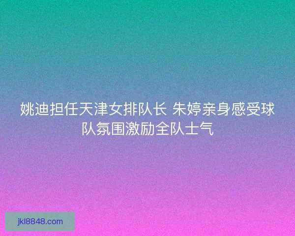 姚迪担任天津女排队长 朱婷亲身感受球队氛围激励全队士气